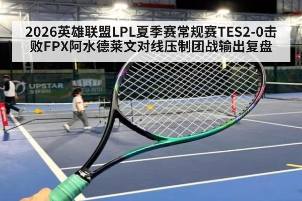 2026英雄联盟LPL夏季赛常规赛TES2-0击败FPX阿水德莱文对线压制团战输出复盘